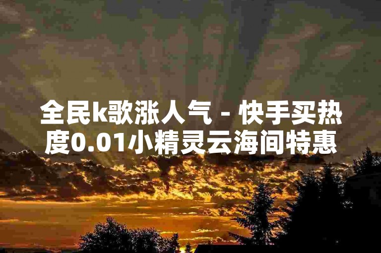 全民k歌涨人气 - 快手买热度0.01小精灵云海间特惠活动