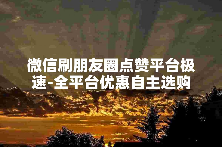 微信刷朋友圈点赞平台极速-全平台优惠自主选购