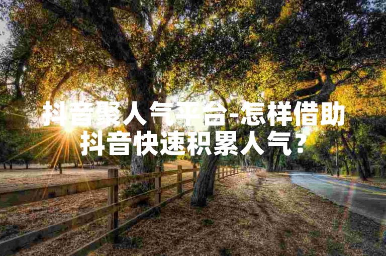 抖音聚人气平台-怎样借助抖音快速积累人气？