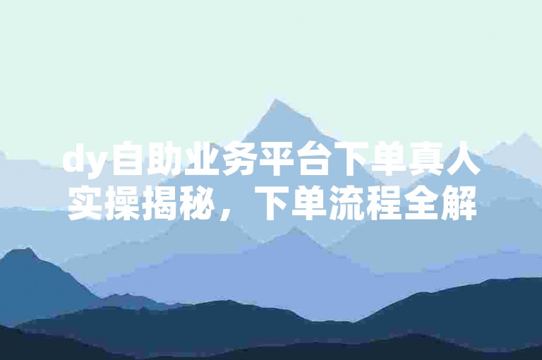 dy自助业务平台下单真人实操揭秘，下单流程全解析，2024必备技巧！
