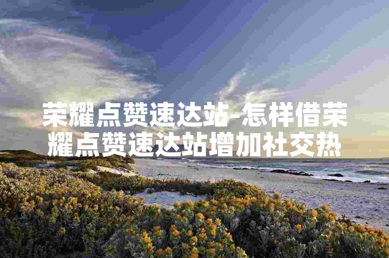 荣耀点赞速达站-怎样借荣耀点赞速达站增加社交热度？