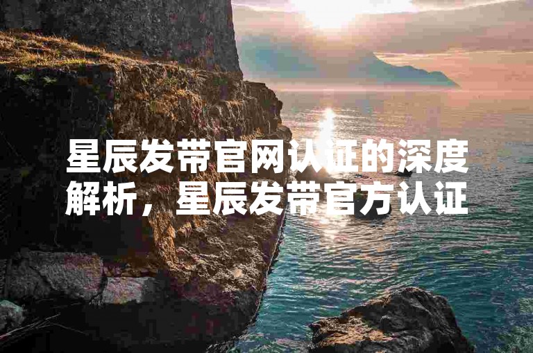 星辰发带官网认证的深度解析，星辰发带官方认证平台及优势！2025必备