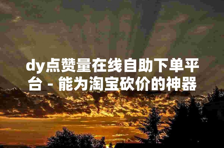 dy点赞量在线自助下单平台 - 能为淘宝砍价的神器