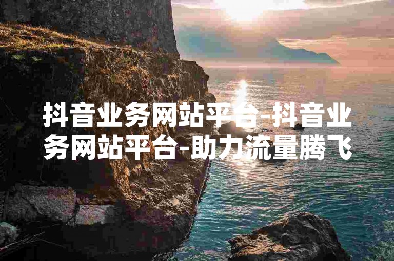 抖音业务网站平台-抖音业务网站平台-助力流量腾飞之选-快手点赞安心平台-抖音dy业务拓展新篇