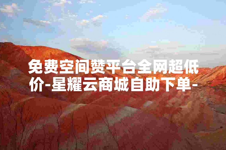 免费空间赞平台全网超低价-星耀云商城自助下单-24小时随时下单-北辰业务站