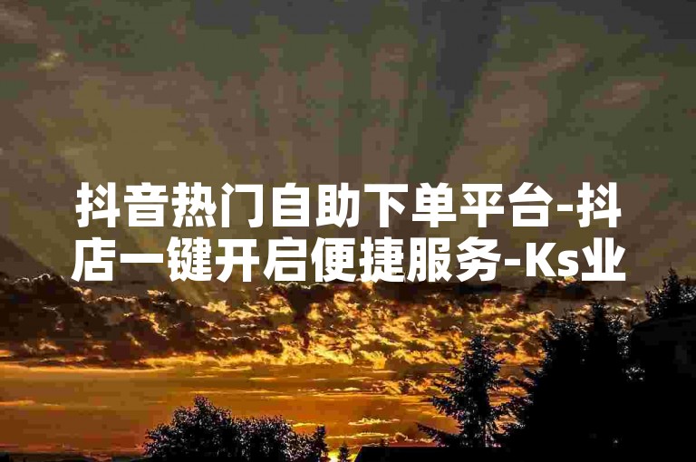 抖音热门自助下单平台-抖店一键开启便捷服务-Ks业务低价自助商城-点赞评论随心购
