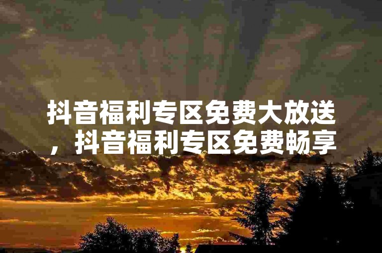 抖音福利专区免费大放送，抖音福利专区免费畅享，助你玩转不停！新手福音！