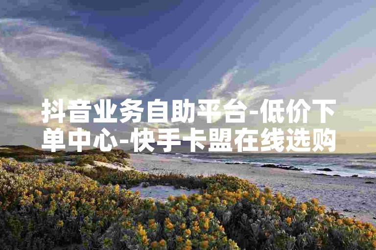 抖音业务自助平台-低价下单中心-快手卡盟在线选购-刷粉丝