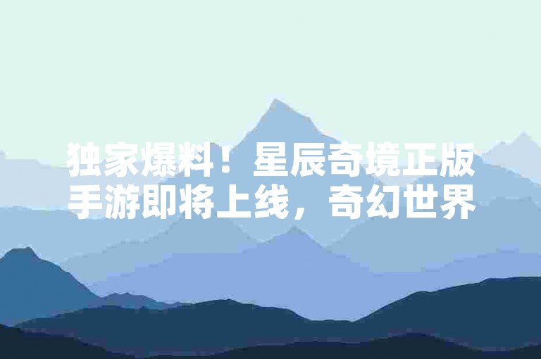独家爆料！星辰奇境正版手游即将上线，奇幻世界观全解析，抖音快手业务平台24小时自助服务开启！