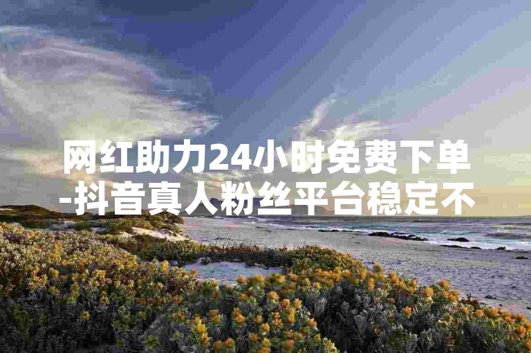 网红助力24小时免费下单-抖音真人粉丝平台稳定不掉粉