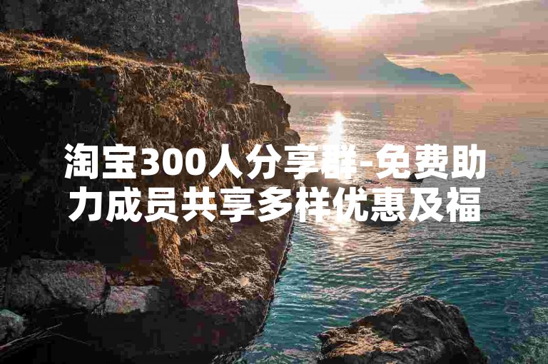 淘宝300人分享群-免费助力成员共享多样优惠及福利的交流平台