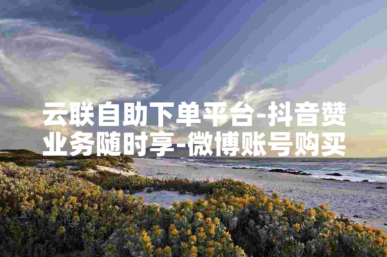 云联自助下单平台-抖音赞业务随时享-微博账号购买途径-微信免费领评论赞网站