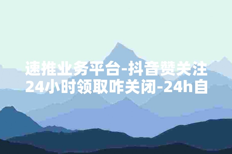 速推业务平台-抖音赞关注24小时领取咋关闭-24h自助下单网站-便捷下单