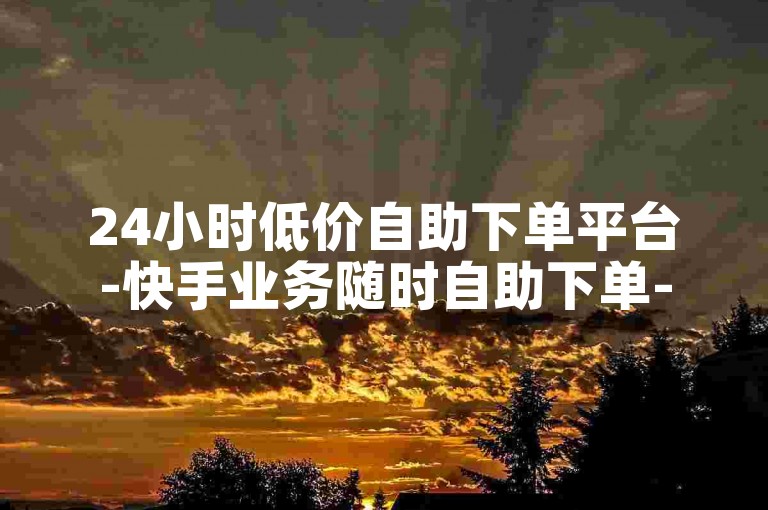 24小时低价自助下单平台-快手业务随时自助下单-安全稳定又实惠
