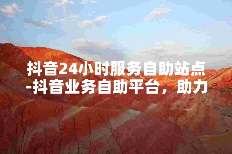 抖音24小时服务自助站点-抖音业务自助平台，助力满足多样业务需求-账号购买渠道在哪-卡盟低价资源对接