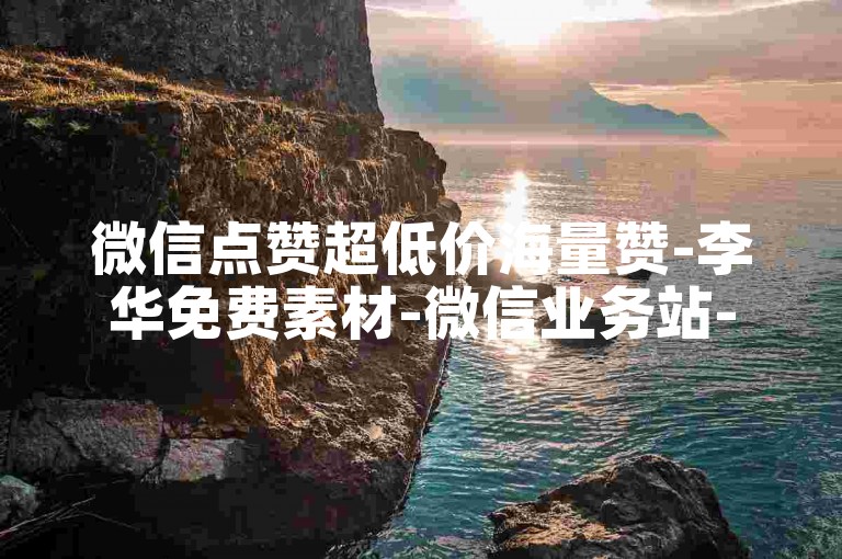 微信点赞超低价海量赞-李华免费素材-微信业务站-快手真人点赞全天守候