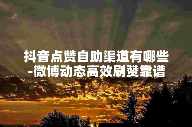 抖音点赞自助渠道有哪些-微博动态高效刷赞靠谱