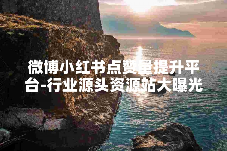 微博小红书点赞量提升平台-行业源头资源站大曝光！