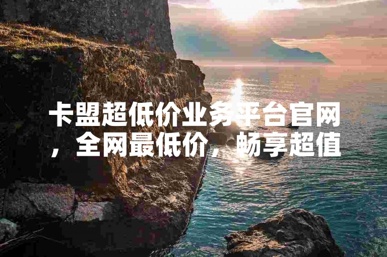卡盟超低价业务平台官网，全网最低价，畅享超值卡盟服务？-全网最实惠业务赞
