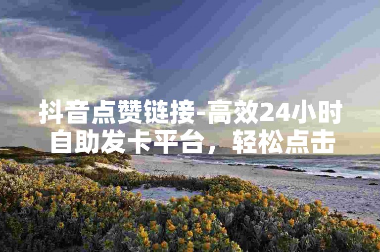 抖音点赞链接-高效24小时自助发卡平台，轻松点击坐拥心仪卡片