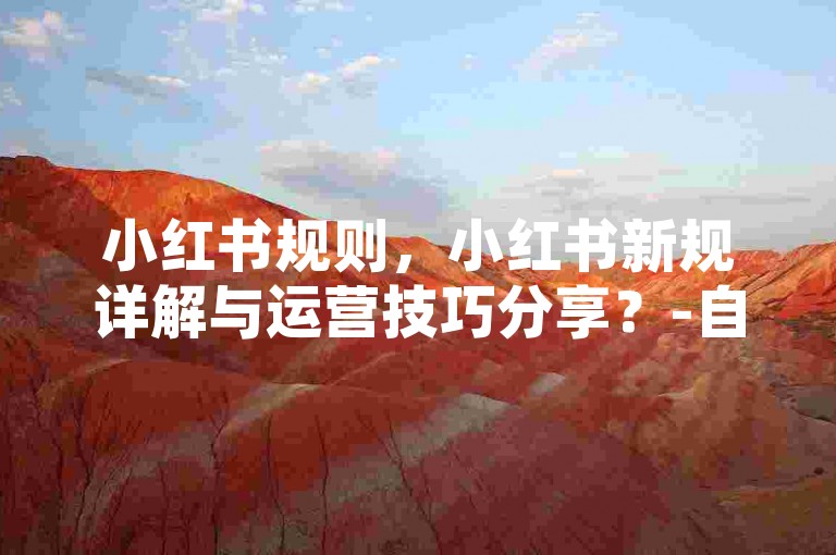 小红书规则，小红书新规详解与运营技巧分享？-自媒体平台-mcn推广自助站-mcn在线业务
