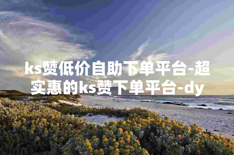 ks赞低价自助下单平台-超实惠的ks赞下单平台-dy随时下自助商城-卡盟入口