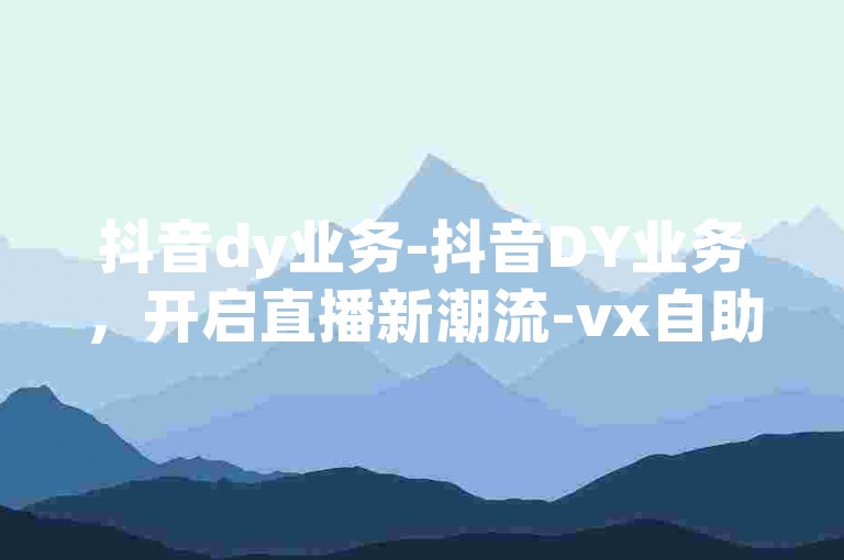 抖音dy业务-抖音DY业务，开启直播新潮流-vx自助下单-dy业务免费领点赞激情再续！