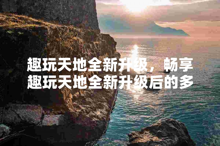 趣玩天地全新升级，畅享趣玩天地全新升级后的多元精彩