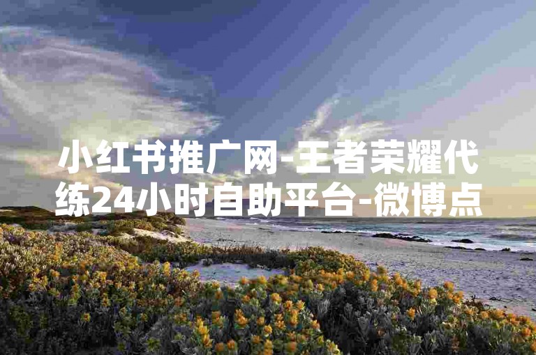 小红书推广网-王者荣耀代练24小时自助平台-微博点赞24小时服务-淘宝店铺收藏业务