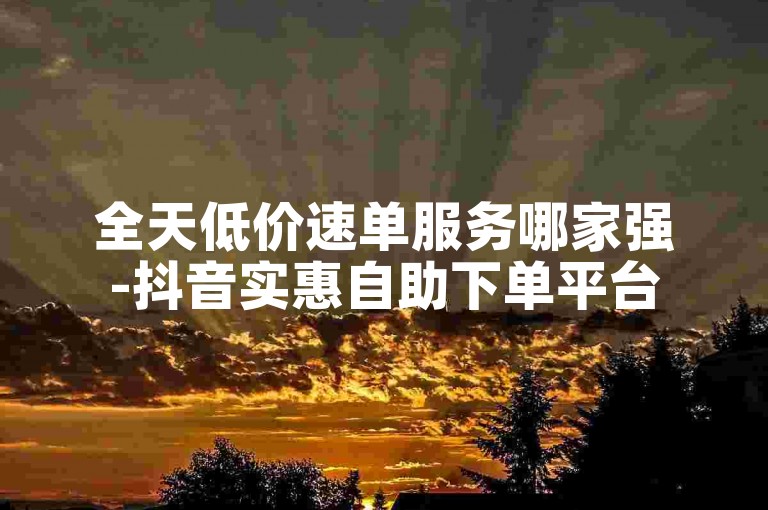全天低价速单服务哪家强-抖音实惠自助下单平台