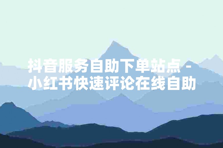 抖音服务自助下单站点 - 小红书快速评论在线自助平台