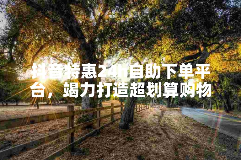 抖音特惠24h自助下单平台，竭力打造超划算购物环境