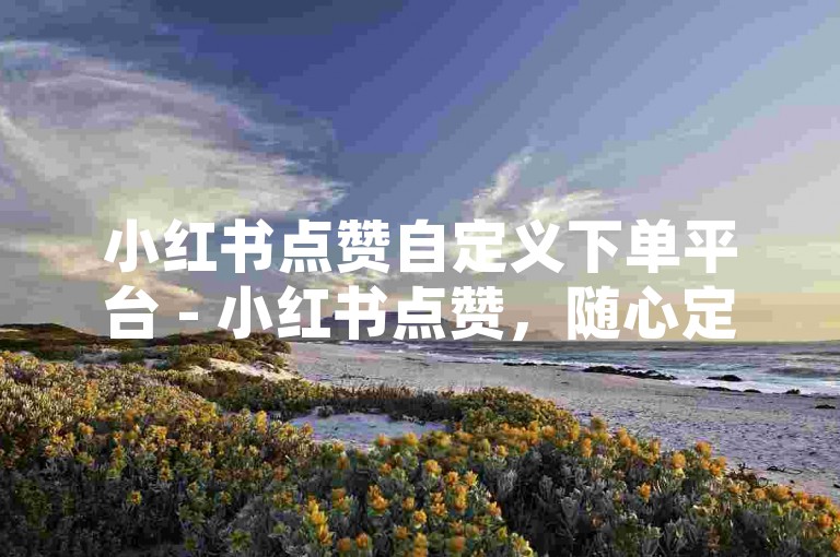小红书点赞自定义下单平台 - 小红书点赞，随心定制，高效便捷超省心！