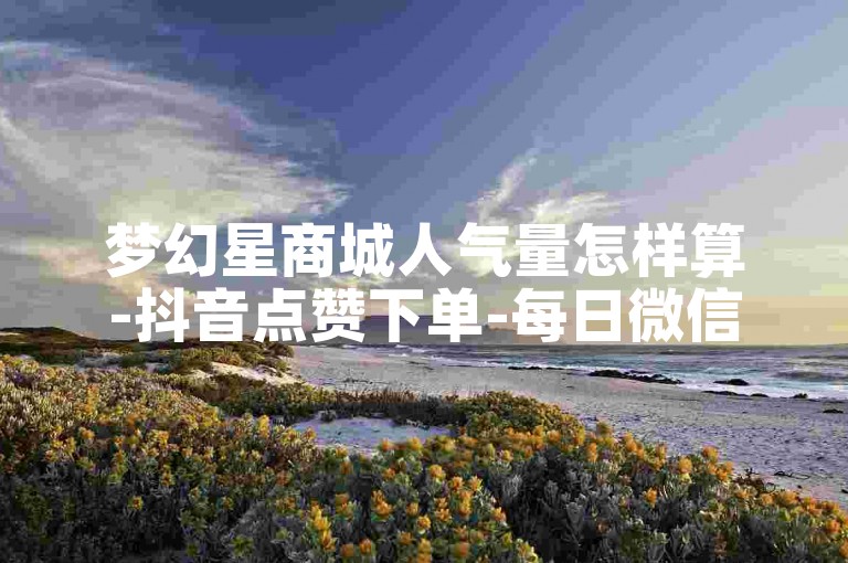 梦幻星商城人气量怎样算-抖音点赞下单-每日微信领8000赞-星辰卡盟
