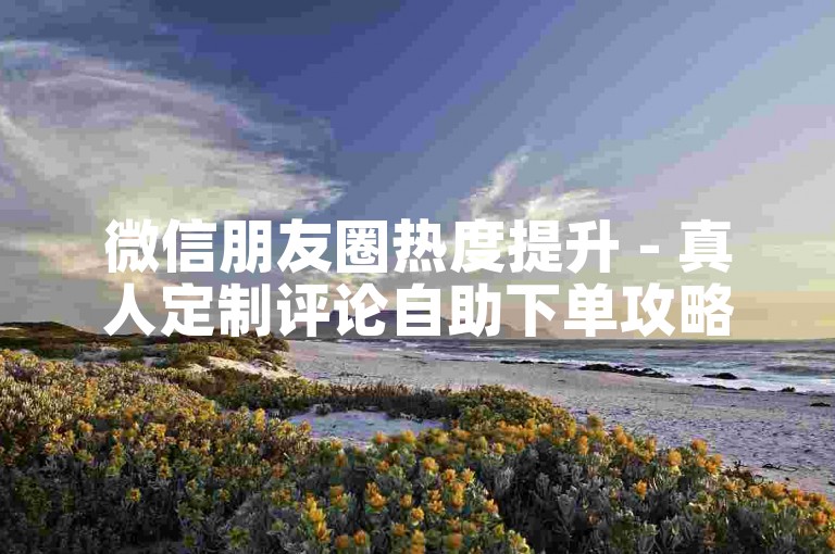 微信朋友圈热度提升 - 真人定制评论自助下单攻略