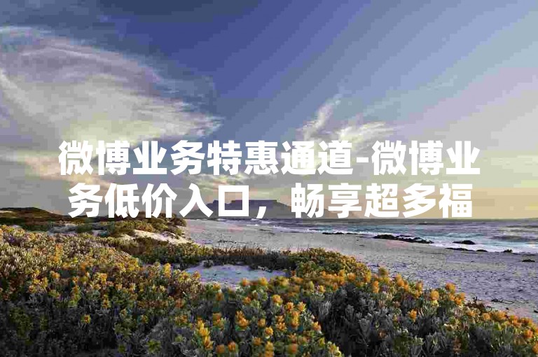 微博业务特惠通道-微博业务低价入口，畅享超多福利！-XHS点赞自助平台-小红书刷赞1元300起底！