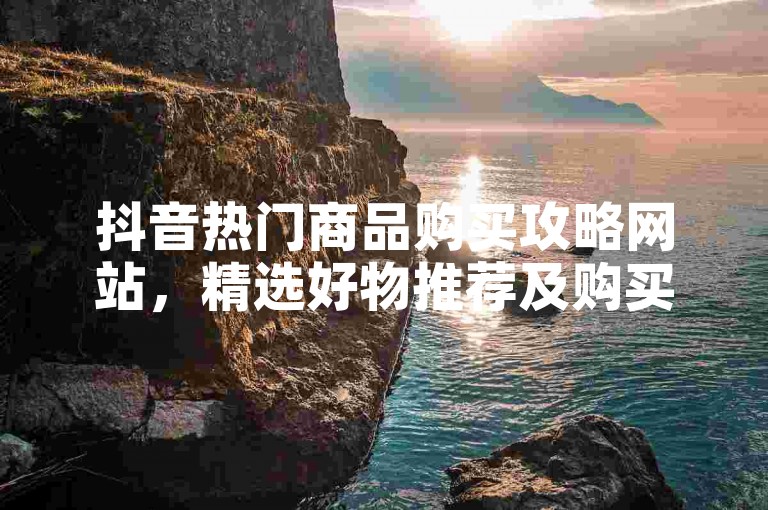 抖音热门商品购买攻略网站，精选好物推荐及购买渠道分享？-快手涨粉神器-抖音快手播放量提升平台-24小时自助下单服务