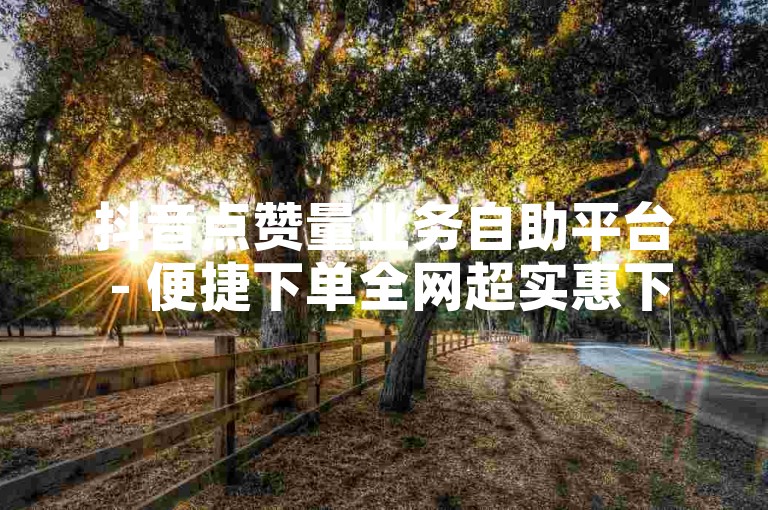 抖音点赞量业务自助平台 - 便捷下单全网超实惠下单平台
