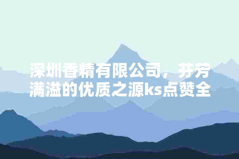 深圳香精有限公司，芬芳满溢的优质之源ks点赞全网超低价-24小时速单平台大公开！