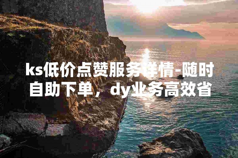 ks低价点赞服务详情-随时自助下单，dy业务高效省心之选