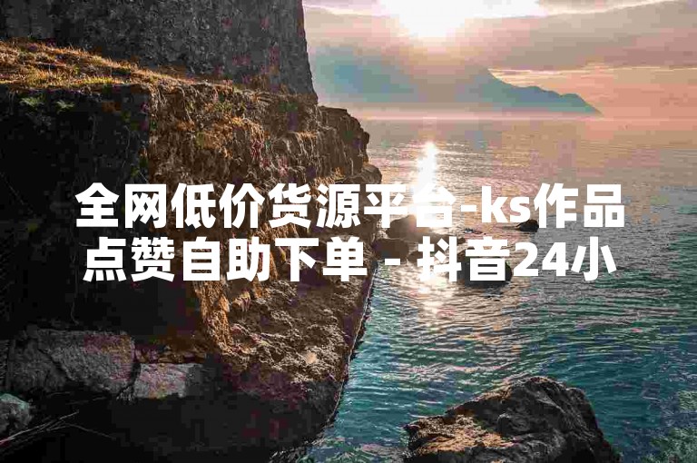 全网低价货源平台-ks作品点赞自助下单 - 抖音24小时互动涨粉助手 - 快手评论自助服务有哪些