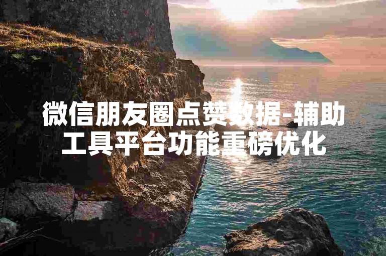 微信朋友圈点赞数据-辅助工具平台功能重磅优化