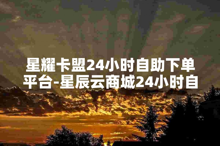 星耀卡盟24小时自助下单平台-星辰云商城24小时自助下单平台