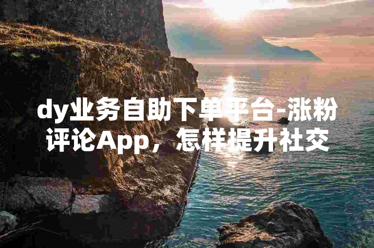 dy业务自助下单平台-涨粉评论App，怎样提升社交影响力？