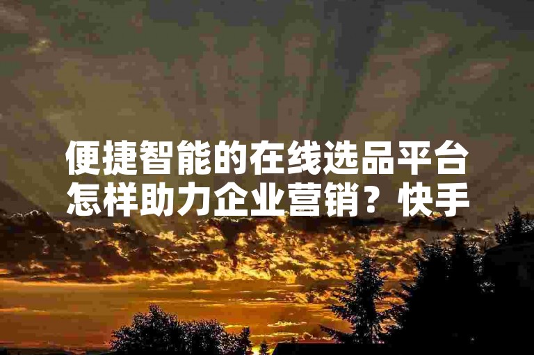 便捷智能的在线选品平台怎样助力企业营销？快手全站小李优惠价服务-微信购粉丝通道入口