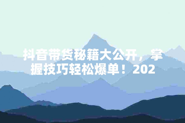 抖音带货秘籍大公开，掌握技巧轻松爆单！2025必看 - 小白龙马山传媒