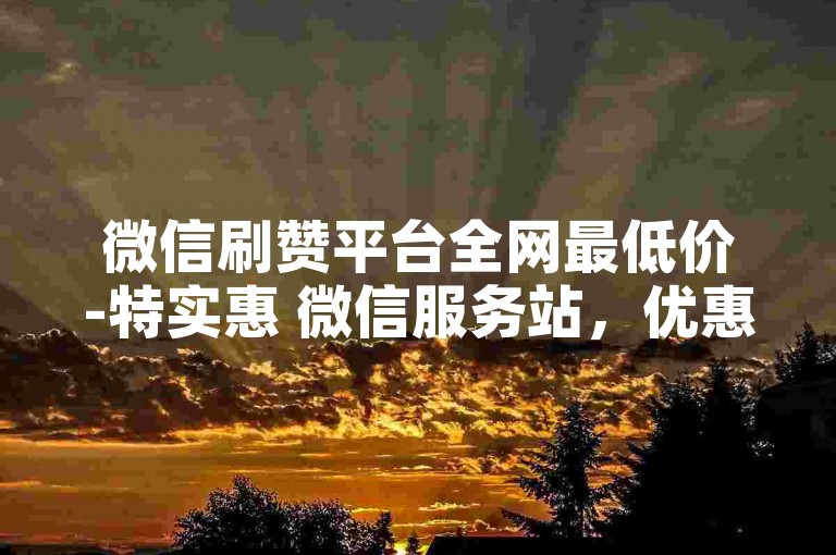 微信刷赞平台全网最低价-特实惠 微信服务站，优惠空前，速来抢购！
