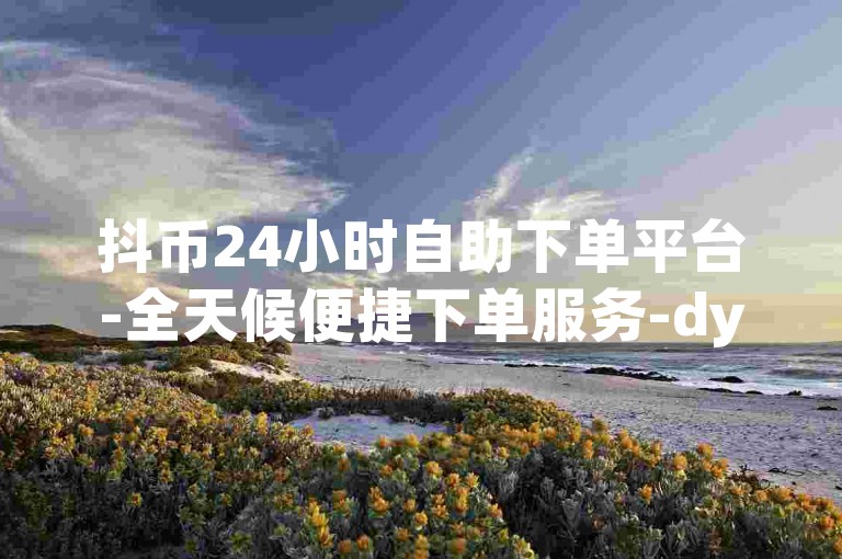 抖币24小时自助下单平台-全天候便捷下单服务-dy点赞评论业务专业平台正式上线！