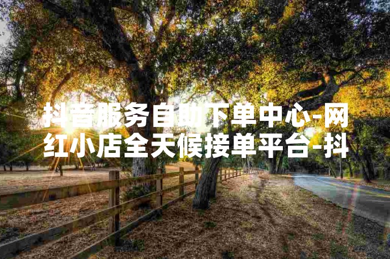 抖音服务自助下单中心-网红小店全天候接单平台-抖音点赞即时刷量-涨粉自助服务