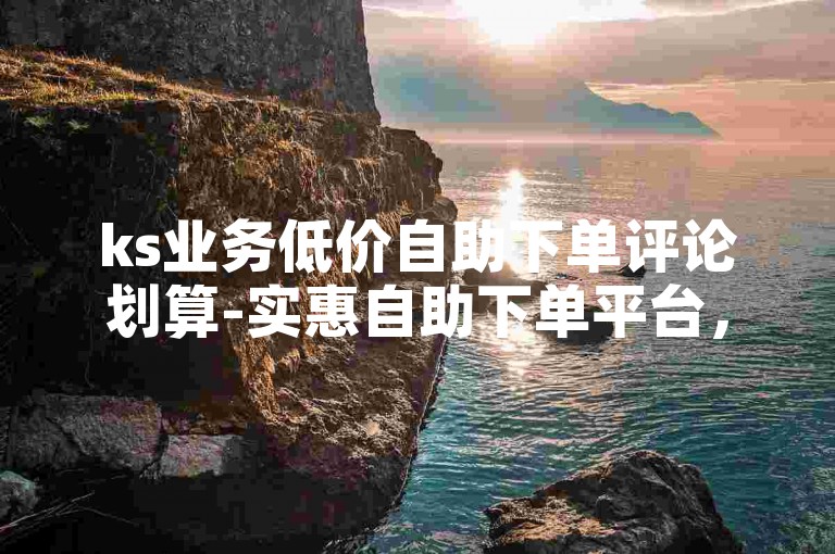 ks业务低价自助下单评论划算-实惠自助下单平台，ks业务评论特惠活动